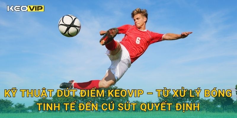 Kỹ thuật dứt điểm Keovip – Từ xử lý bóng tinh tế đến cú sút quyết định