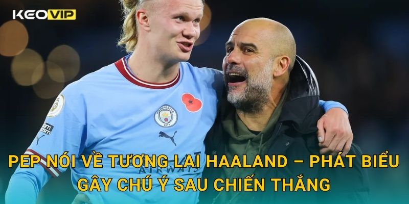 Pep nói về tương lai Haaland – Phát biểu gây chú ý sau chiến thắng