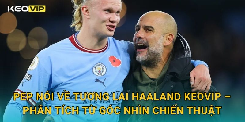 Pep nói về tương lai Haaland Keovip – Phân tích từ góc nhìn chiến thuật