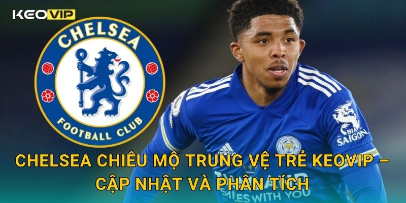 Chelsea chiêu mộ trung vệ trẻ Keovip – Cập nhật và phân tích
