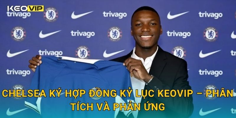 Chelsea ký hợp đồng kỷ lục Keovip – Phân tích và phản ứng