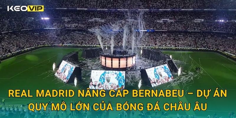 Real Madrid nâng cấp Bernabeu – Dự án quy mô lớn của bóng đá châu Âu