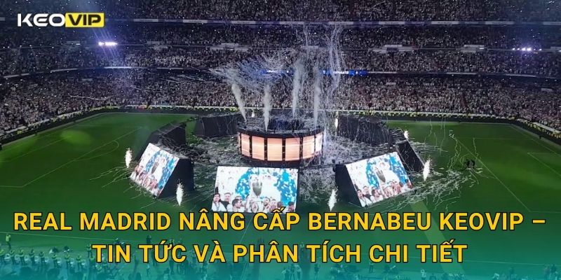 Real Madrid nâng cấp Bernabeu Keovip – Tin tức và phân tích chi tiết