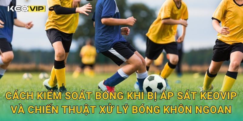 Cách kiểm soát bóng khi bị áp sát Keovip và chiến thuật xử lý bóng khôn ngoan